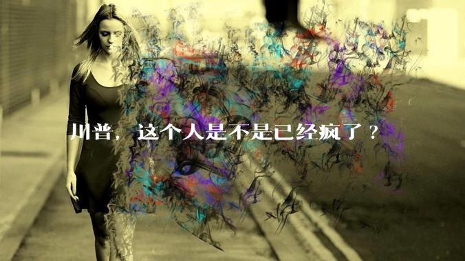 川普，这个人是不是已经疯了?